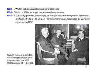 1932 - I. Waller: estudos da relaxação paramagnética
1934 - Cleeton e Williams: espectro de inversão da amônia
1945 - E. Zavoisky: primeira observação de Ressonância Paramagnética Eletrônica
         em CuCl2 2H2O a 133 MHz. J. Frenkel: interpreta os resultados de Zavoisky
         como sendo RPE




Zavoisky (no centro) com S.A.
Al’tschuler (esquerda) e Boris
Kozyrev (direita) em 1968.
EPR Newsletter 13 (1-2) 2003.
                                                                             15
 