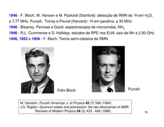 1946 - F. Bloch, W. Hansen e M. Packard (Stanford): detecção de RMN do 1H em H2O,
a 7.77 MHz. Purcell, Torrey e Pound (Harvard): 1H em parafina, a 30 MHz
1946 - Bleaney, Penrose e Good: espectroscopia de microondas, NH3
1946 - R.L. Cummerow e D. Halliday: estudos de RPE nos EUA: sais de Mn a 2.93 GHz
1946, 1953 e 1956 - F. Bloch: Teoria semi-clássica da RMN




                              Felix Bloch                                   Purcell


      M. Gerstein; Purcell; American J. of Physics 62 (7) 596 (1994)
      J.S. Rigden; Quantum states and precession: the two discoveries of NMR.
                Reviews of Modern Physics 58 (2) 433 - 448 (1986)                     16
 