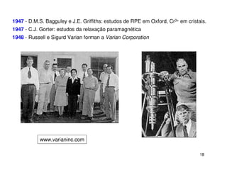 1947 - D.M.S. Bagguley e J.E. Griffiths: estudos de RPE em Oxford, Cr3+ em cristais.
1947 - C.J. Gorter: estudos da relaxação paramagnética
1948 - Russell e Sigurd Varian forman a Varian Corporation




           www.varianinc.com

                                                                                 18
 