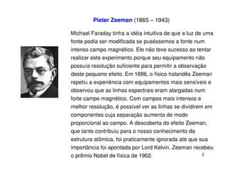 Pieter Zeeman (1865 – 1943)

Michael Faraday tinha a idéia intuitiva de que a luz de uma
fonte podia ser modificada se puséssemos a fonte num
intenso campo magnético. Ele não teve sucesso ao tentar
realizar este experimento porque seu equipamento não
possuía resolução suficiente para permitir a observação
deste pequeno efeito. Em 1896, o físico holandês Zeeman
repetiu a experiência com equipamentos mais sensíveis e
observou que as linhas espectrais eram alargadas num
forte campo magnético. Com campos mais intensos e
melhor resolução, é possível ver as linhas se dividirem em
componentes cuja separação aumenta de modo
proporcional ao campo. A descoberta do efeito Zeeman,
que tanto contribuiu para o nosso conhecimento da
estrutura atômica, foi praticamente ignorada até que sua
importância foi apontada por Lord Kelvin. Zeeman recebeu
o prêmio Nobel de física de 1902.                     2
 