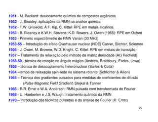 1951 - M. Packard: deslocamento químico de compostos orgânicos
1952 - J. Shooley: aplicações da RMN na analise química
1952 - T.W. Griswold, A.F. Kip, C. Kittel: RPE em metais alcalinos
1953 - B. Bleaney e K.W.H. Stevens; K.D. Bowers, J. Owen (1955): RPE em Oxford
1953 - Primeiro espectrômetro de RMN Varian (30 MHz)
1953-55 – Introdução do efeito Overhauser nuclear (NOE) Carver, Slichter, Solomon
1956 - J. Owen, M. Browne, W.D. Knight, C. Kittel: RPE em metais de transição
1957 – Tratamento da relaxação pelo método da matriz densidade (AG Redfield)
1958-59 - técnica de rotação no ângulo mágico (Andrew, Bradsbury, Eades, Lowe)
1958 – técnica de desacoplamento heteronuclear (Sarles & Cotts)
1964 –tempo de relaxação spin-rede no sistema rotante (Schlichter & Ailion)
1965 – Técnica dos gradientes pulsados para medidas de coeficientes de difusão
         (Pulse Magnetic Field Gradient) Stejkal & Tanner
1966 - R.R. Ernst e W.A. Anderson: RMN pulsada com transformada de Fourier
1968 - U. Haeberlen e J.S. Waugh: tratamento quântico da RMN
1970 – Introdução das técnicas pulsadas e da análise de Fourier (R. Ernst)

                                                                                 20
 
