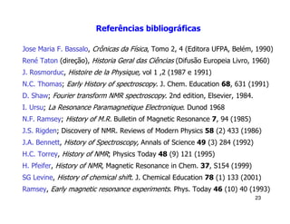 Referências bibliográficas

Jose Maria F. Bassalo, Crônicas da Física, Tomo 2, 4 (Editora UFPA, Belém, 1990)
René Taton (direção), Historia Geral das Ciências (Difusão Europeia Livro, 1960)
J. Rosmorduc, Histoire de la Physique, vol 1 ,2 (1987 e 1991)
N.C. Thomas; Early History of spectroscopy. J. Chem. Education 68, 631 (1991)
D. Shaw; Fourier transform NMR spectroscopy. 2nd edition, Elsevier, 1984.
I. Ursu; La Resonance Paramagnetique Electronique. Dunod 1968
N.F. Ramsey; History of M.R. Bulletin of Magnetic Resonance 7, 94 (1985)
J.S. Rigden; Discovery of NMR. Reviews of Modern Physics 58 (2) 433 (1986)
J.A. Bennett, History of Spectroscopy, Annals of Science 49 (3) 284 (1992)
H.C. Torrey, History of NMR; Physics Today 48 (9) 121 (1995)
H. Pfeifer, History of NMR, Magnetic Resonance in Chem. 37, S154 (1999)
SG Levine, History of chemical shift. J. Chemical Education 78 (1) 133 (2001)
Ramsey, Early magnetic resonance experiments. Phys. Today 46 (10) 40 (1993)
                                                                             23
 