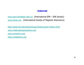 Internet

www.epr-newsletter.ethz.ch (International EPR – ESR Society)
www.ismar.org (International Society of Magnetic Resonance)


http://web.mit.edu/spectroscopy/history/spec-history.html
www.molecularexpressions.com
www.varianinc.com
http://nobelprize.org




                                                               24
 