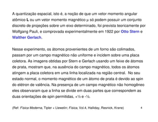 A quantização espacial, isto é, a noção de que um vetor momento angular
atômico L ou um vetor momento magnético µ só podem possuir um conjunto
discreto de projeções sobre um eixo determinado, foi prevista teoricamente por
Wolfgang Pauli, e comprovada experimentalmente em 1922 por Otto Stern e
Walther Gerlach.


Nesse experimento, os átomos provenientes de um forno são colimados,
passam por um campo magnético não uniforme e incidem sobre uma placa
coletora. As imagens obtidas por Stern e Gerlach usando um feixe de átomos
de prata, mostram que, na ausência do campo magnético, todos os átomos
atingem a placa coletora em uma linha localizada na região central. No seu
estado normal, o momento magnético de um átomo de prata é devido ao spin
do elétron de valência. Na presença de um campo magnético não homogêneo
eles observaram que a linha se divide em duas partes que correspondem as
duas orientações de spin permitidas, +½ e -½.

(Ref: Física Moderna, Tipler + Llewelin; Física, Vol.4, Halliday, Resnick, Krane)   4
 