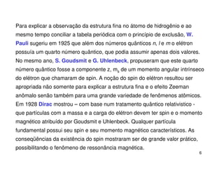 Para explicar a observação da estrutura fina no átomo de hidrogênio e ao
mesmo tempo conciliar a tabela periódica com o princípio de exclusão, W.
Pauli sugeriu em 1925 que além dos números quânticos n, l e m o elétron
possuía um quarto número quântico, que podia assumir apenas dois valores.
No mesmo ano, S. Goudsmit e G. Uhlenbeck, propuseram que este quarto
número quântico fosse a componente z, ms de um momento angular intrínseco
do elétron que chamaram de spin. A noção do spin do elétron resultou ser
apropriada não somente para explicar a estrutura fina e o efeito Zeeman
anômalo senão também para uma grande variedade de fenômenos atômicos.
Em 1928 Dirac mostrou – com base num tratamento quântico relativistico -
que partículas com a massa e a carga do elétron devem ter spin e o momento
magnético atribuído por Goudsmit e Uhlenbeck. Qualquer partícula
fundamental possui seu spin e seu momento magnético característicos. As
conseqüências da existência do spin mostraram ser de grande valor prático,
possibilitando o fenômeno de ressonância magnética.
                                                                             6
 