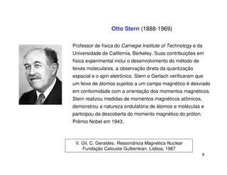Otto Stern (1888-1969)

Professor de física do Carnegie Institute of Technology e da
Universidade de California, Berkeley. Suas contribuições em
física experimental inclui o desenvolvimento do método de
feixes moleculares, a observação direta da quantização
espacial e o spin eletrônico. Stern e Gerlach verificaram que
um feixe de átomos sujeitos a um campo magnético é desviado
em conformidade com a orientação dos momentos magnéticos.
Stern realizou medidas de momentos magnéticos atômicos,
demonstrou a natureza ondulatória de átomos e moléculas e
participou da descoberta do momento magnético do próton.
Prêmio Nobel em 1943.



 V. Gil, C. Geraldes. Ressonância Magnética Nuclear
    Fundação Calouste Gulbenkian, Lisboa, 1987
                                                            9
 