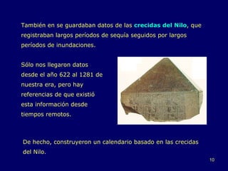 También en se guardaban datos de las  crecidas del Nilo , que registraban largos períodos de sequía seguidos por largos períodos de inundaciones. Sólo nos llegaron datos desde el año 622 al 1281 de nuestra era, pero hay referencias de que existió esta información desde tiempos remotos. De hecho, construyeron un calendario basado en las crecidas del Nilo. 