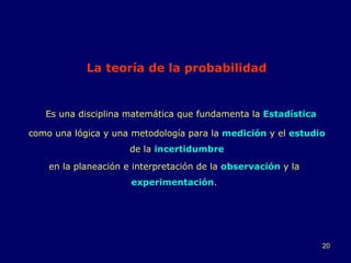 La   teoría de la probabilidad   como una lógica y una metodología para la  medición  y el  estudio   de la  incertidumbre en la planeación e interpretación de la  observación  y la  experimentación . Es una disciplina matemática que fundamenta la  Estadística 