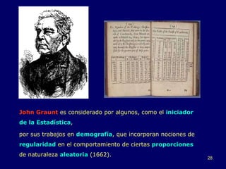 John Graunt  es considerado por algunos, como el  iniciador   de la Estadística ,  por sus trabajos en  demografía , que incorporan nociones de  regularidad  en el comportamiento de ciertas  proporciones  de naturaleza  aleatoria   (1662). 