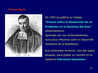 Thomas Bayes En 1764 se publicó su trabajo “ Ensayo sobre la Resolución de un Problema en la Doctrina del Azar ” póstumamente. Ignorado por sus contemporáneos, tuvo poca influencia sobre el desarrollo temprano de la Estadística. Sus contenidos sirvieron, casi dos siglos después, para grabar su nombre en la moderna  inferencia bayesiana . 