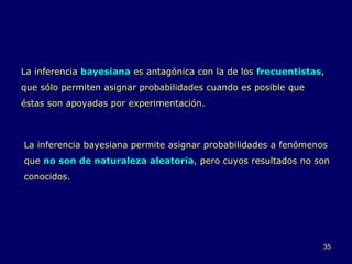 La inferencia  bayesiana  es antagónica con la de los  frecuentistas , que sólo permiten asignar probabilidades cuando es posible que éstas son apoyadas por experimentación.  La inferencia bayesiana permite asignar probabilidades a fenómenos que  no son de naturaleza aleatoria , pero cuyos resultados no son conocidos.  