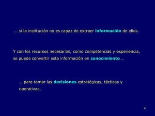 …  si la institución no es capaz de extraer  información  de ellos.  Y con los recursos necesarios, como competencias y experiencia, se puede convertir esta información en  conocimiento  … …  para tomar las  decisiones  estratégicas, tácticas y operativas. 