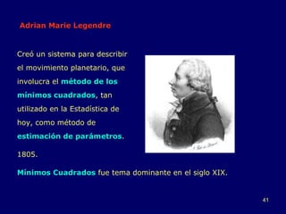 Adrian Marie Legendre Creó un sistema para describir el movimiento planetario, que involucra el  método de los mínimos cuadrados , tan utilizado en la Estadística de hoy, como método de  estimación de parámetros . 1805. Mínimos Cuadrados  fue tema dominante en el siglo XIX. 