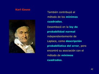 Karl Gauss También contribuyó al método de los  mínimos cuadrados .  Desembocó en la  ley de probabilidad normal  independientemente de Laplace, como  descripción probabilística del error , pero encontró su asociación con el método de  mínimos cuadrados . 