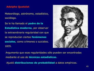 Adolphe Quetelet Se le ha llamado el  padre de la Estadística moderna , por observar la extraordinaria regularidad con que se reproducían ciertos  fenómenos sociales , como crímenes o suicidios. 1835. Argumenta que esas regularidades sólo pueden ser encontradas mediante el uso de  técnicas estadísticas .  Meteorólogo, astrónomo, estadístico, sociólogo. Ajustó  distribuciones de probabilidad  a datos empíricos. 