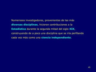 Numerosos investigadores, provenientes de las más  diversas disciplinas , hicieron contribuciones a la  Estadística  durante la segunda mitad del siglo  XIX , construyendo de a poco una disciplina que se iría perfilando cada vez más como una  ciencia independiente . 