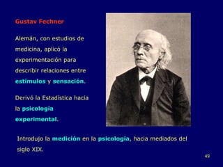 Gustav Fechner Alemán, con estudios de medicina, aplicó la experimentación para describir relaciones entre  estímulos  y  sensación . Derivó la Estadística hacia la  psicología experimental . Introdujo la  medición  en la  psicología , hacia mediados del siglo XIX. 