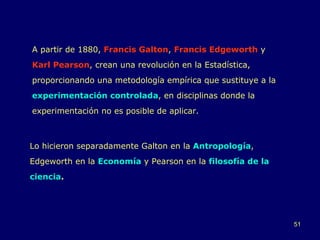 A partir de 1880,  Francis Galton ,  Francis Edgeworth  y  Karl Pearson , crean una revolución en la Estadística, proporcionando una metodología empírica que sustituye a la  experimentación controlada , en disciplinas donde la experimentación no es posible de aplicar.  Lo hicieron separadamente Galton en la  Antropología , Edgeworth en la  Economía  y Pearson en la  filosofía de la ciencia . 