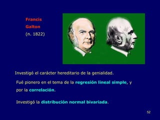 Francis  Galton (n. 1822) Investigó el carácter hereditario de la genialidad. Investigó la  distribución normal bivariada . Fué pionero en el tema de la  regresión lineal simple , y por la  correlación . 