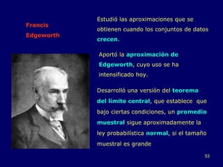 Francis Edgeworth Desarrolló una versión del  teorema del límite central , que establece  que bajo ciertas condiciones, un  promedio muestral  sigue aproximadamente la ley probabilística  normal , si el tamaño muestral es grande Aportó la  aproximación de Edgeworth , cuyo uso se ha intensificado hoy. Estudió las aproximaciones que se obtienen cuando los conjuntos de datos  crecen . 