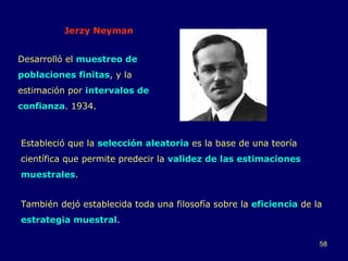Jerzy Neyman Desarrolló el  muestreo de poblaciones finitas , y la estimación por  intervalos de confianza . 1934. Estableció que la  selección aleatoria  es la base de una teoría científica que permite predecir la  validez de las estimaciones muestrales .  También dejó establecida toda una filosofía sobre la  eficiencia  de la  estrategia muestral . 
