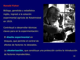 Ronald Fisher Biólogo, genetista y estadístico inglés, ingresó a la estación experimental agrícola de Rotahmsted en 1919. Contribuyó a desarrollar técnicas claves para en la experimentación: La  aleatorización , que constituye una protección contra la introducción de factores impredecibles. El  diseño experimental  en bloques, que permite el control de efectos de factores no deseados. 