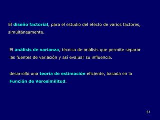 El  diseño factorial , para el estudio del efecto de varios factores, simultáneamente.  El  análisis de varianza , técnica de análisis que permite separar las fuentes de variación y así evaluar su influencia. desarrolló una  teoría de estimación   eficiente, basada en la  Función de Verosimilitud . 
