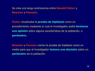 Se crea una larga controversia entre  Ronald Fisher  y  Neyman  y  Pearson . Fisher  visualizaba la  prueba de hipótesis  como un procedimiento mediante el cual el investigador podía  formarse una opinión  sobre alguna característica de la población, o  parámetro .  Neyman  y  Pearson  vieron la prueba de hipótesis como un medio para que el investigador  tomara una decisión  sobre un  parámetro  de la población. 