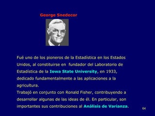 George Snedecor Fué uno de los pioneros de la Estadística en los Estados Unidos, al constituirse en  fundador del Laboratorio de Estadística de la  Iowa State University , en 1933, dedicado fundamentalmente a las aplicaciones a la agricultura. Trabajó en conjunto con Ronald Fisher, contribuyendo a desarrollar algunas de las ideas de él. En particular, son importantes sus contribuciones al  Análisis de Varianza . 
