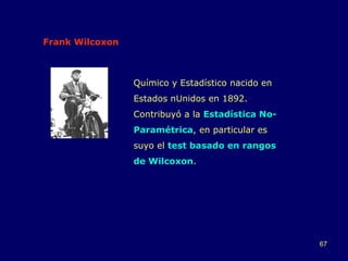 Frank Wilcoxon Químico y Estadístico nacido en Estados nUnidos en 1892.  Contribuyó a la  Estadística No-Paramétrica , en particular es suyo el  test basado en rangos de Wilcoxon . 