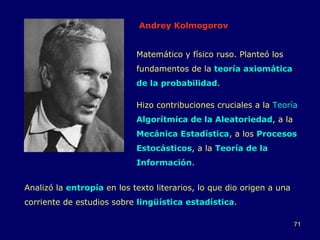 Andrey Kolmogorov Matemático y físico ruso. Planteó los fundamentos de la  teoría axiomática de la probabilidad .  Hizo contribuciones cruciales a la  Teoría  Algorítmica de la Aleatoriedad , a la  Mecánica Estadística , a los  Procesos Estocásticos , a la  Teoría de la Información .  Analizó la  entropía  en los texto literarios, lo que dio origen a una corriente de estudios sobre  lingüística estadística . 