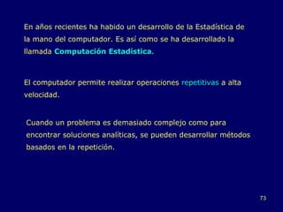 En años recientes ha habido un desarrollo de la Estadística de la mano del computador. Es así como se ha desarrollado la llamada   Computación Estadística . El computador permite realizar operaciones  repetitivas  a alta velocidad. Cuando un problema es demasiado complejo como para encontrar soluciones analíticas, se pueden desarrollar métodos basados en la repetición. 