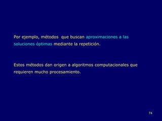 Por ejemplo, métodos  que buscan  aproximaciones a las soluciones óptimas  mediante la repetición. Estos métodos dan origen a algoritmos computacionales que requieren mucho procesamiento. 