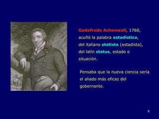 Godofredo Achenwall , 1760, acuñó la palabra  estadística ,  del italiano  statista  (estadista), del latín  status , estado o situación.  Pensaba que la nueva ciencia sería el aliado más eficaz del gobernante.  