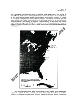 Página 10 de 27
años. Las canoas de corteza de abedul, lo bastante ligeras para que un solo hombre las
transportara de una corriente a otra, les permitieron comerciar y comunicarse en un vasto territorio.
Se ve el grado de desarrollo que había en esas sociedades de los bosques orientales, en vísperas
de su contacto con los blancos, en los restos arqueológicos extraídos en un pueblo hurón, en la
región de los Grandes Lagos, que incluía más de cien estructuras amplias, en las que habitaba una
población de entre cuatro mi y seis mil personas. Los asentamientos de ese tamaño eran mayores
que la aldea europea promedio del siglo XVI, y, excepto por un puñado de casos, mayores que los
pueblos coloniales europeos de los Estados Unidos, un siglo y medio después de haberse iniciado
la colonización.
A lo largo del litoral atlántico, desde la bahía de San Lorenzo hasta la Florida, los europeos
encontraron veintenas de tribus locales pertenecientes a los grupos de los bosques orientales.
Cada una de ellas mantenía elementos culturales propios de su pueblo, aunque compartieran
 