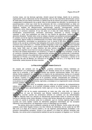 Página 11 de 27
muchas cosas, con las técnicas agrícolas, división sexual del trabajo, diseño de la cerámica,
organización social y fabricación de las herramientas. Pero el más importante denominador común
de todas ellas era que habían dominado su hábitat local de tal manera que podían sustentar la vida
y aseguraban la perpetuación de su gente. Muy al norte estaban los abenakis, los penobscots, los
passamaquodys y otros que vivían de los productos del mar y complementaban su dieta con
azúcar de acre y unos cuantos alimentos más. Hacia el sur, en lo que posteriormente sería Nueva
Inglaterra, estaban los Massachussets, wampanoags, pequots, narrangansetts, niantics,
mohicanos y otros, tribus pequeñas que ocupaban zonas bastante definidas y sólo se reunían para
efectuar un comercio ocasional. Al sur de estos en el área del medio Atlántico, estaban los
lennilenapes, susquehannocks, nanticokes, pamunkeys, shawnees (o shonis), tuscaroras,
cataubas, y otros, que susbsistían con base en una mezcla de agricultura, mariscos, caza y
alimentos silvestres. También ellos vivían en aldeas y llevaban una existencia semisedentaria.
El sudeste una de las regiones densamente pobladas de la costa atlántica, allí había culturas ricas
y completas, alguna unidas en confederaciones muy libres. Estos pueblos que pertenecían a varios
grupos lingüísticos, remontaban su ascendencia a por lo menos 8 000 años. Es en el sudeste,
donde se da una de las cerámicas más trabajadas de la parte oriental del continente, cerámica que
comenzó unos 2 000 años a.C. También estaban integradas a esas culturas las técnicas hopewell
de construcción de túmulos, y unos cuantos cientos de años antes de que De Doto pasara por la
zona, hacia 1540, eran un rasgo distintivo del área centros ceremoniales grandiosos, cuya
construcción significó mover tierra en escala prodigiosa. Por su contacto con la cultura del Misisipi,
las tribus del sudeste desarrollaron una cerámica y un tejido de canastas muy complejos, a más de
un comercio a grandes distancias y, organizaciones sociales y políticas jerárquicas y autoritarias.
Esos pueblos incluían a los poderosos crics y yamasis en las regiones de Georgia y Alabama; a los
apalaches en Florida y a la orilla del golfo de México; los choctaws, chickasaws y natchez en la
parte baja del vale de Misisipi; los cheroquis en los Apalaches del sur y, a lo largo de la costa
sudoriental, varias docenas de tribus menores.
LA POBLACIÓN ANTES DEL PRIMER CONTACTO
En víspera del contacto con los europeos ¿cuántos americanos nativos habitaban en
Norteamérica? Los antropólogos han discutido por décadas acerca de los niveles de población
antes de la conquista, y han buscado métodos que aporten estimaciones fiables. Pero sólo a
últimas fechas aceptaron los eruditos que la mayoría de las estimaciones hechas en el pasado
estuvieron afectadas por la idea que de las sociedades norteamericanas nativas tenía quien hacía
el cálculo. Cuando a la cultura india se le considera “salvaje” caracterizada por cazadores y
recolectores nómadas, es difícil pensar que en Norteamérica hubiera poblaciones numerosas. Pero
si se piensa es sociedades sedentarias, agrícolas y complejas en su organización social, entonces
parecen posibles cifras elevadas.
Hasta hace unos años, se aceptaba que un millón era la población de norteamericanos
nativos al norte de México, en el periodo inmediato anterior al primer contacto, tomándose la
estimación hecha hace aproximadamente medio siglo por el muy respetado antropólogo James
Mooney.
Hoy en día se ha puesto severamente en duda esa cifra, ante todo con base en
investigaciones en que se demuestra que Moorey subestimó enormemente el desastre
demográfico ocurrido cuando los americanos entraron en contacto con las enfermedades
europeas. Mooney basó sus cálculos en tabulaciones aproximadas sobre el número de indios,
hechas en distintas zonas varias décadas e incluso más tiempo después del contacto inicial. Pero
no tomó en cuenta la profunda caída de la población, que en muchas regiones llegó al 90%
ocurrida con suma rapidez cuando los elementos patógenos transmitidos por los europeos
infectaron a los americanos y se dispersaron como un relámpago por sus aldeas.
Se piensa ahora que la población existente al norte de México, mucho antes del primer
contacto, pudo haber llegado incluso a los diez millones de habitantes, de los cuales tal vez 500
000 vivía a lo largo de la llanura costera y en las regiones premontañosas accesibles a los
primeros colonizadores europeos. Incluso si se reducen a la mitad los cálculos recientes más
liberales, nos vemos ante la sorprendente realidad de que los europeos no llegaban a un “territorio
 