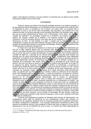 Página 12 de 27
virgen”, como algunos lo llamaron, sino que invadían un continente que, en algunas zonas, estaba
densamente poblado como su tierra natal.
LOS IROQUESES
Entre las culturas que había en los bosques orientales tenemos a los pueblos iroqueses, a
los que podemos enfocar brevemente, con el propósito de tener una impresión más vívida de cómo
se organizaba la vida y la sociedad en, por lo menos, una cultura india. Los iroqueses iban a
convertirse no sólo en una de las tribus nororientales más populosas, sino además en la más
poderosa de ellas. Su territorio abarcaba de las montañas Adirondack a los Grandes Lagos, y de lo
que hoy es la parte septentrional de Nueva York a Pennsylvania. Cinco tribus –los mohawks,
(“pueblo del pedernal”), los onondagas (“pueblo de la montaña”), los oneidas (“pueblo de la
piedra”), los cayugas (“pueblo de la meseta”) y los sénecas (“pueblo de la gran colina”)-
componían lo que los europeos llamaron más tarde Liga de los Iroqueses o, en lengua iroquesa
Ganonsyoni, es decir, “la casa tendida a lo largo” o aquello que se extiende muy lejos. La
confederación iroquesa era una vasta extensión del grupo unido por parentesco que caracterizaba
el patrón de asentamiento familiar en los bosques nororientales; el Ganonsyoni comprendía tal vez
10 000 personas a comienzos del siglo XVII.
El origen de la Liga de los Iroqueses es un tema que ha fascinado a los historiadores por
más de un siglo. Algunos afirman que los iroqueses eran débiles y estaban desorganizados
cuando, a principios del siglo XVII, comenzaron los asentamientos ingleses y franceses, y deducen
que se creó la Liga como un medio de responder a la presencia europea. Pero estudios anteriores
a finales del siglo XV, y derivaba de los intentos hechos por los iroqueses para resolver una
dificultas que los había atormentado por generaciones en su “confederación ética débilmente
organizada”: el problema de las venganzas de familia y la violencia crónica en pequeña escala con
las tribus algonquinas vecinas. El crecimiento de la población en el Noreste, causado por un
desarrollo de la agricultura más amplio, había agudizado la necesidad de cazar durante ese
periodo. Esto hizo que tribus se vieran en situaciones de conflicto más frecuentes. En el siglo XV
se estacaron las aldeas iroquesas, señal de que el conflicto se intensificaba, y al parecer los
varones de las aldeas se fueron preocupando más y más por la guerra. Cuando, en 1531, Jaques
Cartier entró por el río San Lorenzo, oyó decir a miembros de las tribus algonquinas que sus
enemigos, los iroqueses, habían sido expulsados de la región lorenziana varias generaciones
antes. La leyenda dice que Hiawatha, cacique mohawk, condujo la unificación de los iroqueses.
Hacia 1540 Hiawatha perdió a varios parientes y, a causa de su aflicción, se adentró en el yermo.
E n lo que probablemente fue un estado de alucinación, Hiawatha tuvo una visión; en ella se le
apareció un ser sobrenatural llamado Dekanawidah, que lo nombró su representante.
Dekanawidah, escribe Anthony Wallace, “dictó un código para revitalizar la sociedad iroquesa”;
Hiawatha lo llevó de aldea en aldea, reclutando discípulos que lo consideraban un profeta.
1
Las
visiones de Hiawatha poco a poco adoptaron la forma de un plan para crear una confederación
nueva y fuerte de las aldeas iroquesas débilmente unidas. La clave del plan era una prohibición de
toda venganza de sangre de cualquier iroqués contra otro miembro cualquiera de las cinco tribus.
En el caso de una muerte, una ceremonia de condolencia ritualizada cumplía la función de aliviar la
depresión causada por la aflicción, que antes sólo mediante la venganza se satisfacía. Se concedió
el poder de tomar decisiones a nombre de todas las aldeas a un consejo de cuarenta y nueve jefes
delegados por las cinco naciones, que se reunían en Onondaga. De esta manera, surgió una
estructura política para mantener la paz entre los iroqueses y, poco a poco, absorbió a las tribus
colindantes en la federación.
Conforme eran aceptadas las prédicas de Hiawatha sobre visiones de Dekanawidah, una
confederación étnica débil se transformó en una confederación política más cohesiva. La
prohibición de las venganzas familiares entre los iroqueses permitió que la población aumentara,
las aldeas consiguieran la estabilidad y los iroqueses desarrollaran mecanismos políticos para
resolver sus problemas internos y para presentar un frente más unido al negociar con sus vecinos
algonquinos el uso de los territorios de caza al norte, o el admitir que tribus dependientes se
1
A. F. C. Wallace, “The Dekanawidah Myth Analyzed as the Record of Revitalization Movement”,
Etnohistory (1958), p. 126
 