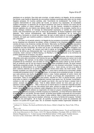 Página 13 de 27
asentaran en su territorio. Que todo esto ocurriera el siglo anterior a la llegada de los europeos
fue fortuito, pues facilitó el desarrollo de una política iroquesa coordinada para lidiar con los recién
llegados europeos. En muchos sentidos, este “movimiento de revitalización” fue similar a los
surgidos internamente en otras partes del mundo, en épocas muy separadas, de sociedades
sujetas a tensiones. La aparición de una figura mesiánica que pone en marcha una nueva ola de
moralidad, codifica un nuevo enfoque de la vida y, de esa manera, revitaliza la sociedad en
tiempos agitados era una historia que debiera haber sido familiar a los europeos, dueños de su
propia mitología cristiana. El mensaje de Dekanawidah expresaba un sentido del compromiso
social y del comunitarismo que sería la marca del puritanismo de Nueva Inglaterra varios siglos
después. “Nos unimos intimadamente –dijo Dekanawidah- tomándonos de la mano muy
firmemente y formando un círculo tan sólido que, de caer un árbol sobre él, no pueda sacudirlo ni
romperlo, de modo que nuestros pueblos y nuestros nietos encontrarán en ese círculo seguridad,
paz y felicidad.”
2
Así pues, en el periodo anterior a la llegada de los europeos el propósito mínimo de la Liga
de los Iroqueses era robustecer las aldeas, unirlas y fortalecer a los iroqueses contra los ataques
venidos de fuera o las divisiones venidas del interior. Mas tarde, los filósofos de la Liga expusieron
un propósito máximo que, una vez más tiene paralelo en el sentido de misión de los puritanos: “la
conversión de toda humanidad, de modo que la paz y la felicidad sean la suerte otorgada a los
pueblos de toda la tierra”, de manera que toda la gente se funda en una sola confederación
humana. Se afirma que Dekanawidah dijo: “Las raíces blancas del Gran Árbol de la Paz seguirán
creciendo, harán avanzar la Mente Buena y la Rectitud y la Paz, y pasarán a los territorios de
pueblos dispersos en el bosque, muy lejos”
3
Si los europeos compartían algunos aspectos de la cultura iroquesa, otros eran lo bastante
diferentes como para convencer a los colonos de que su sociedad tenía poco en común con la del
pueblo indígena. Por ejemplo, en las aldeas iroquesas el trabajo era comunitario y la tierra no era
propiedad de los individuos, sino de todos en común. Una familia podía cultivar su trozo de tierra,
pero se entendía que tal uso de ninguna manera significaba propiedad privada. De igual manera
significaba propiedad privada. De igual manera la caza era una empresa comunitaria. Aunque los
cazadores se diferenciaban en su habilidad para acechar y matar ciervos, se traía a la aldea el
botín colectivo obtenido por la partida de caza, y se dividía entre todos. De modo similar, varias
familias ocupaban una casa grande, pero ésta en sí, como todo lo demás de la comunidad, estaba
considerada propiedad común. Entre los iroqueses, el concepto de la propiedad privada –la idea de
que cada persona sea dueña de su propia tierra o casa- hubiera golpeado el centro mismo del
tema de mayor importancia en un sistema de valores: el principio del cooperativismo o de lo
comunitario. “Ellos no necesitan asilos para pobres –escribió en 1657 un jesuita francés-, porque
entre ellos no habrá ni mendigos ni indigentes mientras haya gente rica. Su bondad, humanidad y
cortesía no sólo los hacen liberales con aquello que tienen, sino que los llevan a poseer todo lo
común, excepto por algunas cosas. Toda la aldea deberá carecer de maíz para que sea un
individuo a pasar privaciones.” . Más o menos por la misma época un misionero holandés escribió:
“Por lo general, los jefes son los más pobres entre ellos, porque en lugar de recibir de la gente
común, como ocurre entre los cristianos, están obligados a dar a la muchedumbre.”
4
Un asentamiento aldeano se organizaba con base en grupos consanguíneos grandes. En
oposición a la práctica europea, la familia iroquesa era matrilineal, y la línea femenina determinaba
la pertenencia en una familia. De esta manera, la familia típica estaba compuesta de una anciana,
sus hijas con sus maridos e hijos y las nietas y nietos solteros. Hijos y nietos permanecían con su
grupo de parentesco hasta que se casaban; entonces, se unían a la familia de la esposa. También
el divorcio era prerrogativa de la mujer; de quererlo, le bastaba con poner las posesiones del
esposo a la puerta de la gran casa. Así, la sociedad iroquesa estaba organizada alrededor del
2
Anthony F.C. Wallace, The Death and Rebirth of the Seneca, Alfred A. Knopf. Inc. Nueva York, 1970, p.
42.
3
Ibid., p. 42.
4
Reuben Gold Thwaites (compilador), The Jesuit Relations and Allied Documents: Travels and Explorations
of the Jesuit Missionaries in New France, 1610-1791, Burrows Brothers,, Cleveland, 1899, vol. XLIII. P. 271;
Johannes Megapolensis, Jr., “A short Account of the Mohawk Indians” (1644), apud J. Franklin Jameson,
Narratives of New Netherland, 1609-1664, Charles Scribner´s Sons, Nueva York, 1909, p. 179.
 