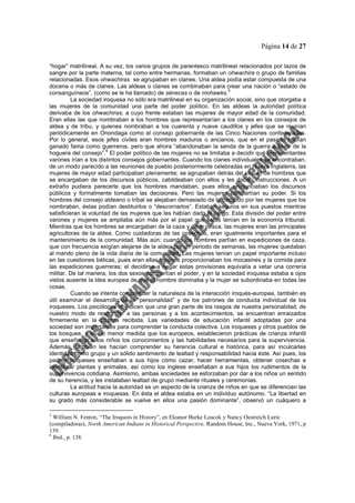 Página 14 de 27
“hogar” matrilineal. A su vez, los varios grupos de parentesco matrilineal relacionados por lazos de
sangre por la parte materna, tal como entre hermanas, formaban un ohwachira o grupo de familias
relacionadas. Esos ohwachiras se agrupaban en clanes. Una aldea podía estar compuesta de una
docena o más de clanes. Las aldeas o clanes se combinaban para crear una nación o “estado de
consanguíneos”, (como se le ha llamado) de sénecas o de mohawks.
5
La sociedad iroquesa no sólo era matrilineal en su organización social, sino que otorgaba a
las mujeres de la comunidad una parte del poder político. En las aldeas la autoridad política
derivaba de los ohwachiras, a cuyo frente estaban las mujeres de mayor edad de la comunidad.
Eran ellas las que nombraban a los hombres que representarían a los clanes en los consejos de
aldea y de tribu, y quienes nombraban a los cuarenta y nueve caudillos y jefes que se reunían
periódicamente en Onondaga como el consejo gobernante de las Cinco Naciones confederadas.
Por lo general, esos jefes civiles eran hombres maduros o ancianos, que en el pasado habían
ganado fama como guerreros, pero que ahora “abandonaban la senda de la guerra a favor de la
hoguera del consejo”.
6
El poder político de las mujeres no se limitaba a decidir qué representantes
varones irían a los distintos consejos gobernantes. Cuando los clanes individuales se encontraban,
de un modo parecido a las reuniones de pueblo posteriormente celebradas en Nueva Inglaterra, las
mujeres de mayor edad participaban plenamente; se agrupaban detrás del círculo de hombres que
se encargaban de los discursos públicos, cabildeaban con ellos y les daban instrucciones. A un
extraño pudiera parecerle que los hombres mandaban, pues ellos pronunciaban los discursos
públicos y formalmente tomaban las decisiones. Pero las mujeres compartían su poder. Si los
hombres del consejo aldeano o tribal se alejaban demasiado de lo decidido por las mujeres que los
nombraban, éstas podían destituirlos o “descornarlos”. Estaban seguros en sus puestos mientras
satisficieran la voluntad de las mujeres que les habían dado el cargo. Esta división del poder entre
varones y mujeres se ampliaba aún más por el papel que éstas tenían en la economía tribunal.
Mientras que los hombres se encargaban de la caza y de la pesca, las mujeres eran las principales
agricultoras de la aldea. Como cuidadoras de las cosechas, eran igualmente importantes para el
mantenimiento de la comunidad. Más aún: cuando los hombres partían en expediciones de caza,
que con frecuencia exigían alejarse de la aldea por un periodo de semanas, las mujeres quedaban
al mando pleno de la vida diaria de la comunidad. Las mujeres tenían un papel importante incluso
en las cuestiones bélicas, pues eran ellas quienes proporcionaban los mocasines y la comida para
las expediciones guerreras; el decidirse a negar estas provisiones equivalía a vetar una correría
militar. De tal manera, los dos sexos compartían el poder, y en la sociedad iroquesa estaba a ojos
vistos ausente la idea europea de que el hombre dominaba y la mujer se subordinaba en todas las
cosas.
Cuando se intenta comprender la naturaleza de la interacción iroqués-europea, también es
útil examinar el desarrollo de la “personalidad” y de los patrones de conducta individual de los
iroqueses. Los psicólogos nos dicen que una gran parte de los rasgos de nuestra personalidad, de
nuestro modo de responder a las personas y a los acontecimientos, se encuentran enraizados
firmemente en la crianza recibida. Las variedades de educación infantil adoptadas por una
sociedad son importantes para comprender la conducta colectiva. Los iroqueses y otros pueblos de
los bosques, y en no menor medida que los europeos, establecieron prácticas de crianza infantil
que enseñaron a los niños los conocimientos y las habilidades necesarios para la supervivencia.
Además, también les hacían comprender su herencia cultural e histórica, para así inculcarles
identidad como grupo y un sólido sentimiento de lealtad y responsabilidad hacia éste. Así pues, los
padres iroqueses enseñaban a sus hijos cómo cazar, hacer herramientas, obtener cosechas e
identificar plantas y animales, así como los inglese enseñaban a sus hijos los rudimentos de la
supervivencia cotidiana. Asimismo, ambas sociedades se esforzaban por dar a los niños un sentido
de su herencia, y les instalaban lealtad de grupo mediante rituales y ceremonias.
La actitud hacia la autoridad es un aspecto de la crianza de niños en que se diferencian las
culturas europeas e iroquesas. En ésta el aldea estaba en un individuo autónomo. “La libertad en
su grado más considerable se vuelve en ellos una pasión dominante”, observó un cuáquero a
5
William N. Fenton, “The Iroquois in History”, en Eleanor Burke Leacok y Nancy Oestreich Lurie
(compiladoras), North American Indians in Historical Perspective, Random House, Inc., Nueva York, 1971, p
139.
6
Ibid., p. 138.
 