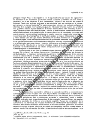 Página 15 de 27
principios del siglo XIX; y su descripción es eco de aquellas hechas por jesuitas dos siglos antes
7
Se esperaba de los muchachos que fueran buenos cazadores y miembros del clan leales y
generosos; no se los respetaba si eran dependientes, sumisos o los apocaba en exceso la
autoridad. Desde muy temprano en la vida se les adiestraba “para que pensaran por sí mismos,
pero actuaran en bien de los demás”
8
Se les preparaba para entrar en una sociedad adulta que, a
diferencia de la europea, no era jerárquica, pues los individuos vivían de acuerdo con una base
más igualitaria, estando el poder distribuido de manera más equitativa entre hombres y mujeres o
viejos y jóvenes que en la sociedad europea. Como no se apreciaban las posesiones materiales y
carecía de importancia la propiedad privada de bienes, el principio de competición funcionaba sólo
cuando estuviera comprometido el prestigio de un cazador o guerrero. La aspiración a tener bienes
mundanos a costa de un compañero de clan hubiera caído a un iroqués del desprecio de la aldea,
y habría estado fuera de lugar mostrar diferencia por los otros miembros de la misma. En la
sociedad europea, donde se ansiaban muchísimo las posesiones materiales, donde la estructura
social trazaba distinciones complicadas entre ricos y pobres, piadosos y no piadosos, alfabetizados
y no alfabetizados, varones y mujeres y personas políticamente privilegiadas y no privilegiadas, se
prestaba mucha más atención a mantener el debido respeto a la autoridad. La sumisión a la
autoridad y el mantenimiento de los estratos jerárquicos fueron los principios alrededor de los
cuales se organizó la crianza de niños.
En la educación de sus hijos los padres iroqueses eran más permisivos que su contraparte
europea. No creían en los castigos físicos duros. Fomentaban en los jóvenes que imitaran la
conducta adulta, y se mostraban tolerantes con sus primeros intentos chapuceros. En los primeros
meses de vida del infante, la madre lo alimentaba y protegía, pero al mismo tiempo lo endurecía
bañándolo en agua fría. El destete no solía comenzar hasta a los tres o cuatro años de edad. En
vez de iniciar a una edad temprana un régimen estricto de adiestramiento por lo que a las
necesidades fisiológicas se refiere, se permitía al niño avanzara a su ritmo en el dominio de las
funciones naturales. Se aceptaba como normal un interés temprano en la anatomía del cuerpo y en
la experimentación sexual todo esto contrastaba tajantemente con las técnicas de crianza infantil
europeas, que subrayaban la importancia de acostumbrar al niño a la autoridad desde una edad
temprana, y fortalecían esto quitando al niño pecho materno hacia los dos años, enseñándole
desde una edad temprana a evacuar en lugares apropiados, y todo mediante el empleo frecuente
de castigo físico, la condena de toda curiosidad sexual precoz, y haciendo hincapié en que la
obediencia a la autoridad y el respeto por ella eran virtudes capitales. Los padres iroqueses
habrían considerado mal traído el consejo dado por John Robinson, pastor de los padres
peregrinos, a los padres de su congregación: “Y de seguro que en todos los niños hay [...]
terquedad y una dureza de mente que surge del orgullo natural, las que debemos deshacer y abatir
a golpes en primer lugar, pues habiéndose logrado que los fundamentos de su educación se
asienten sobre la humildad y la docilidad, a su debido tiempo podrán erigirse otras virtudes a partir
de allí. [...] los padres deben atender cuidadosamente al castigo y la domesticación de esa
terquedad [...] Para que se restrinjan y repriman esa voluntad y esa testarudez de los niños [...] De
ser posible ocultarlo de ellos, los niños no deberán saber que tienen voluntad propia, y sí que están
al cuidado de los padres
9
.”
También respecto a los miembros adultos de la sociedad era distinta la concepción de la
autoridad. En la sociedad iroquesa, como en la mayoría de las sociedades indias de Norteamérica,
no cabía la complacida maquinaria desarrollada en la suya por los europeos, en los bosques del
noroeste se encontrarían leyes ni ordenanzas, alguaciles ni condestables, jueces ni jurados,
tribunales ni cárceles: todo el aparato autoritario de las sociedades europeas. Pese a ello, estaban
firmemente asentados los límites de una conducta aceptable. Aunque se enorgullecían de la
autonomía de sus individuos, los iroqueses mantenían un estricto sentido de lo correcto y de lo
incorrecto. Pero antes que atenerse a instrumentos de autoridad formales, gobernaban la conducta
inculcando al grupo un sólido sentido de la tradición y la pertenencia mediante rituales llevados a
cabo en común. Era este sentido del deber, fortalecido por el miedo a las murmuraciones y una
7
Apud Wallace, Death and Rebirth of the Seneca, p. 30.
8
Ibid., pag, 34.
9
Apud John Demos. A Little Commonwealth: Family Life in Plymouth Colony, Oxford University Press,
Inc., Nueva York, 1970, pp. 134-135.
 