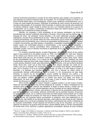 Página 16 de 27
creencia firmemente asentada en el poder de los malos espíritus para castigar a los pecadores, el
que aplacaba la conducta antisocial entre los iroqueses. En la sociedad europea un crimen o un
hecho inmoral daban lugar a una investigación, arresto, juicio, sentencia y encarcelamiento, que, a
lo largo de varias etapas del proceso, implicaban la autoridad de cierto número de personas y de
recursos institucionales. En la sociedad india funcionaba un sistema más sencillo para transformar
al individuo disidente. Quien robaba la comida del otro y se mostraba cobarde en la guerra era
“avergonzado” por su pueblo y condenado al ostracismo hasta que hubiera expiado sus actos y
demostrado que moralmente se había purificado.
Además, los iroqueses y otras sociedades de los bosques empleaban una forma de
psicoterapia para resolver problemas personales y de grupo. Como creían que los sueños eran “el
lenguaje del alma”, les prestaban mucha atención y “de modo deliberado buscaban en ellos
respuestas a muchos de sus problemas de la vida”.
10
Más de dos siglos antes de desarrollar Freud
la teoría psicoanalítica, las culturas indias del norte reconocieron que la mente tiene tanto niveles
consientes como inconscientes; que a menudo se expresaban simbólicamente, en sueños, deseos
y miedos inconscientes; que tales deseos y ansiedades, si quedaban insatisfechos o sin resolver,
podían causar una enfermedad psíquica y psicosomática; y que quienes sufrían pesadillas o
sueños obsesivos a menudo encontraban alivio contándolos a un grupo, cuyos miembros
intentaban ayudar a que el individuo encontrara el significado de su problema subconsciente y la
cura para el mismo.
Un incrédulo sacerdote jesuita, el padre Ragueneau, describió esta teoría de los sueños
según lo que presenció en las aldeas huronas, en 1649. Los indios, informó, creen que “Además
de los deseos que solemos tener son libres o, al menos, voluntarios en nosotros [...], nuestras
almas tienen otros que son, por así decirlo, innatos y se encuentran ocultos. Éstos, dicen, vienen
de las profundidades del alma, y no a través de algún conocimiento, sino mediante una cierta
transportación ciega del alma hasta ciertos objetos; en el lenguaje de la filosofía, podíamos llamar
a esos accesos desidería innata, para diferenciarlos de los anteriores, a los que se llama desidería
elicita. Ahora bien, creen que el alma hace conocer esos deseos naturales por medio de los
sueños, que son su lenguaje. Por consiguiente, cuando se cumplen esos deseos, está satisfecha;
pero, por lo contrario, si no se le concede lo que desea, se enoja y no sólo niega al cuerpo el
bienestar y la felicidad que buscaba procurarle, sino que a menudo se revela contra él,
provocándole distintas enfermedades y hasta la muerte, [...] En consecuencia de esas ideas
erróneas, la mayoría de los hurones tiene mucho cuidado de observar sus sueños, y de
proporcionar al alma lo que ésta les ha descrito cuando duermen. Si, por ejemplo, en el sueño han
visto una jabalina, tratarán de obtenerla; si sueñan que dieron una fiesta, una darán en
despertando, de tener con qué, y así con otras cosas. A esto lo llaman Ondinnonk: un deseo
secreto del alma que se manifiesta por medio de un sueño
11
.”
Sería erróneo glorificar la cultura iroquesa o juzgarla superior a la del invasor europeo.
Hacer eso equivaldría a invocar las mismas categorías de “superior” e “inferior” empleadas por los
europeos para justificar la violencia que desataron al llegar al Nuevo Mundo y olvidar que los
ejercicios de dar un orden a las culturas dependen casi por completo de los criterios utilizados.
En lugar de clasificar culturas, casi siempre un ejercicio de las sociedades expansionistas
que intentan subyugar a otro pueblo, debemos comprender que la sociedad iroquesa, al igual que
la inglesa o la francesa, era un sistema social total que había estado evolucionando por un largo
periodo antes de llegar los europeos. En virtud de su relación dinámica con el ambiente y con los
pueblos vecinos, los iroqueses habían aumentando su población, eran más sedentarios en su
modo de vida, más hábiles en las técnicas agrícolas y más sutiles en sus formas de arte. Además,
habían surgido como una de las sociedades más fuertes, políticamente más unidas y militaristas de
los bosques nororientales. Incluso después de formarse la Liga de los Iroqueses, uno de cuyos
objetivos era disminuir las guerras entre las tribus, parece haberse dado un número impresionante
de luchas entre Cinco naciones y pueblos algonquinos circundantes. Muchos de esos conflictos
10
Bruce G. Trigger, The Children of Aataentsic: A History of the Huron People to 1660 (2 vols), McGill-
Queen´s University Press, Montreal y Londres, 1976, I.p. 81.
11
Apud Antony F.C. Wallace, “Dreams and the wishes of the Soul: A Type of Psychoanalytic Theory among
the Seventeenth-Century Iroquois”, American Anthropologist 60 (1958). P. 236.
 