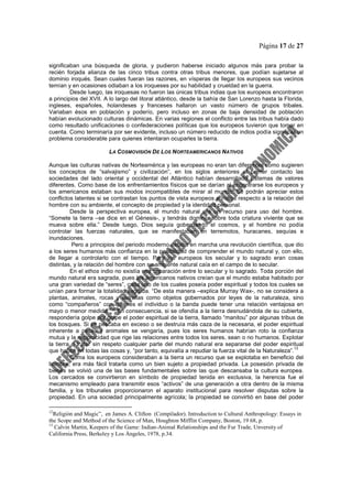 Página 17 de 27
significaban una búsqueda de gloria, y pudieron haberse iniciado algunos más para probar la
recién forjada alianza de las cinco tribus contra otras tribus menores, que podían sujetarse al
dominio iroqués. Sean cuales fueran las razones, en vísperas de llegar los europeos sus vecinos
temían y en ocasiones odiaban a los iroqueses por su habilidad y crueldad en la guerra.
Desde luego, las iroquesas no fueron las únicas tribus indias que los europeos encontraron
a principios del XVII. A lo largo del litoral atlántico, desde la bahía de San Lorenzo hasta la Florida,
ingleses, españoles, holandeses y franceses hallaron un vasto número de grupos tribales.
Variaban ésos en población y poderío, pero incluso en zonas de baja densidad de población
habían evolucionado culturas dinámicas. En varias regiones el conflicto entre las tribus había dado
como resultado unificaciones o confederaciones políticas que los europeos tuvieron que tomar en
cuenta. Como terminaría por ser evidente, incluso un número reducido de indios podía significar un
problema considerable para quienes intentaran ocuparles la tierra.
LA COSMOVISIÓN DE LOS NORTEAMERICANOS NATIVOS
Aunque las culturas nativas de Norteamérica y las europeas no eran tan diferentes como sugieren
los conceptos de “salvajismo” y civilización”, en los siglos anteriores al primer contacto las
sociedades del lado oriental y occidental del Atlántico habían desarrollado sistemas de valores
diferentes. Como base de los enfrentamientos físicos que se darían al encontrarse los europeos y
los americanos estaban sus modos incompatibles de mirar al mundo. Se podrán apreciar estos
conflictos latentes si se contrastan los puntos de vista europeos e indios respecto a la relación del
hombre con su ambiente, el concepto de propiedad y la identidad personal.
Desde la perspectiva europea, el mundo natural era un recurso para uso del hombre.
“Somete la tierra –se dice en el Génesis-, y tendrás dominio sobre toda criatura viviente que se
mueva sobre ella.” Desde luego, Dios seguía gobernando el cosmos, y el hombre no podía
controlar las fuerzas naturales, que se manifestaban en terremotos, huracanes, sequías e
inundaciones.
Pero a principios del periodo moderno estaba en marcha una revolución científica, que dio
a los seres humanos más confianza en la posibilidad de comprender el mundo natural y, con ello,
de llegar a controlarlo con el tiempo. Para los europeos los secular y lo sagrado eran cosas
distintas, y la relación del hombre con su ambiente natural caía en el campo de lo secular.
En el ethos indio no existía esa separación entre lo secular y lo sagrado. Toda porción del
mundo natural era sagrada, pues los americanos nativos creían que el mundo estaba habitado por
una gran variedad de “seres”, cada uno de los cuales poseía poder espiritual y todos los cuales se
unían para formar la totalidad sagrada. “De esta manera –explica Murray Wax-, no se considera a
plantas, animales, rocas y estrellas como objetos gobernados por leyes de la naturaleza, sino
como “compañeros” con quienes el individuo o la banda puede tener una relación ventajosa en
mayo o menor medida.”
12
En consecuencia, si se ofendía a la tierra desnudándola de su cubierta,
respondería golpe por golpe el poder espiritual de la tierra, llamado “manitou” por algunas tribus de
los bosques. Si se pescaba en exceso o se destruía más caza de la necesaria, el poder espiritual
inherente a peces y animales se vengaría, pues los seres humanos habrían roto la confianza
mutua y la reciprocidad que rige las relaciones entre todos los seres, sean o no humanos. Explotar
la tierra o tratar sin respeto cualquier parte del mundo natural era separarse del poder espiritual
que habita en todas las cosas y, “por tanto, equivalía a repudiar la fuerza vital de la Naturaleza”.
13
Coma los europeos consideraban a la tierra un recurso que se explotaba en beneficio del
hombre, era más fácil tratarla como un bien sujeto a propiedad privada. La posesión privada de
bienes se volvió una de las bases fundamentales sobre las que descansaba la cultura europea.
Los cercados se convirtieron en símbolo de propiedad tenida en exclusiva, la herencia fue el
mecanismo empleado para transmitir esos “activos” de una generación a otra dentro de la misma
familia, y los tribunales proporcionaron el aparato institucional para resolver disputas sobre la
propiedad. En una sociedad principalmente agrícola; la propiedad se convirtió en base del poder
12
Religión and Magic”, en James A. Clifton (Compilador). Introduction to Cultural Anthropology: Essays in
the Scope and Method of the Science of Man, Houghton Mifflin Company, Boston, 19 68, p.
13
Calvin Martin, Keepers of the Game: Indian-Animal Relationships and the Fur Trade, Unversity of
California Press, Berkeley y Los Ángeles, 1978, p.34.
 