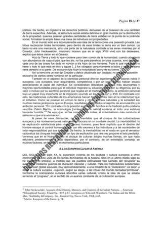 Página 18 de 27
político. De hecho, en Inglaterra los derechos políticos, derivaban de la posesión de una cantidad
de tierra específica. Además, la estructura social estaba definida en gran medida por la distribución
de la propiedad: quienes poseían grandes cantidades de tierra estaban en la punta de la pirámide
social; formaban la amplia base una masa de individuos sin propiedades.
En el mundo indio era incomprensible esa idea de la tierra como una posesión privada. Las
tribus reconocían lindes territoriales, pero dentro de esos límites la tierra era un bien común. La
tierra no era una mercancía, sino una parte de la naturaleza confiada a los seres vivientes por el
Creador. John Heckewelder, misionero moravo que en el siglo XVIII vivió con los delawares,
explicó que éstos creían en el Creador.
Hizo la Tierra y todo lo que contiene para bien común de la humanidad; cuando abasteció
con abundancia de caza el país que les dio, no fue para beneficio de unos cuantos, sino de todos:
cada una de las cosas fue dada en común a los hijos de los hombres. Todo lo que vive sobre la
tierra y todo lo que está en ríos y aguas [...] fue otorgado conjuntamente a todos y cada persona
tiene derecho a su parte. De este principio fluye la hospitalidad como de su fuente.
14
Así la tierra era un don del Creador y debía utilizársela con cuidado; no era para posesión
exclusiva de ciertos seres humanos en lo particular.
También en el aspecto de la identidad personal diferían tajantemente los valores indios y
europeos. Los europeos eran adquiridores, competitivos y por un largo tiempo habían estado
acrecentando el papel del individuo. Se consideraban deseables opciones más abundantes y
mayores oportunidades para que el individuo mejorara su situación, fuera por su diligencia, por su
valor o incluso por su sacrificio personal que rayaba en el martirio. De hecho, la ambición personal
tuvo un papel muy importante en la migración ocurrido en los siglos XVI y XVII. En contraste con
esto, las tradiciones culturales de los americanos hacían hincapié más bien en la colectividad que
el individuo. Como se poseían en común la tierra y otros recursos naturales y la sociedad era
muchos menos jerárquicos que en Europa, resultaban inadecuados el espíritu de acumulación y la
ambición personal. “En contraste con la posición exaltada del hombre en la tradición judío-cristiana
–escribe Calvin Martín-, la cosmología [norteamericana nativa] confería al indio una estatura
bastante humilde.”
15
De aquí que, en las comunidades indias, el individualismo más conducía al
ostracismo que a la admiración.
A pesar de esas diferencias, no era inevitable que el choque de los colonizadores
europeos y los norteamericanos nativos desembocara en un combate mortal. La inevitabilidad no
es explicación satisfactoria para ningún suceso humano, pues lleva implícito que el destino del
hombre escapa al control humano, y que con ello exonera a los individuos y a las sociedades de
toda responsabilidad por sus acciones. De hecho, la inevitabilidad es el modo en que el vencedor
racionaliza los choques históricos; es un tipo de explicación que rara vez propone el lado perdedor.
Veremos que en el Nuevo Mundo el choque de culturas adoptó muchas formas, sin que nada
estuviera predeterminado y todo dependiera, por el contrario, de un entretejido complejo de
muchos factores, en lugares y en momentos particulares.
II. LOS EUROPEOS LLEGAN A AMÉRICA
DEL SIGLO XV al siglo XX, la expansión violenta de los pueblos y cultura europeos a otros
continentes ha sido unos de los temas dominantes de la historia. Sólo en el último medio siglo se
ha invertido el proceso, a medida que los pueblos colonizados han luchado por recuperar su
autonomía mediante guerras de liberación nacional y cultural. Para los historiadores occidentales
tal expansión global equivale, muy aproximadamente, a una difusión de la “civilización”; es decir, a
llevar la cultura europea –superior, según se alega- a las zonas del mundo llamadas”primitivas”.
Conforme la colonización europea absorbía varias culturas, crecía la idea de que se estaba
sirviendo al “progreso”, en el sentido de un avance constante de la civilización europea.
14
John Heckewelder, Account of the History, Manners, and Customs of the Indian Nations..., American
Philosophical Society, Filadelfia, 1819, p.85, reimpreso en Wilcomb Washburn, The Indian and the White
Man, Doubleday &Company, Inc., Garden City, Nueva York, 1964, p.63.
15
Martin, Keeepers of the Game, p. 74.
 