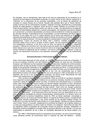 Página 19 de 27
Sin embargo, visa en retrospectiva, lejos está de ser clara la superioridad de los europeos en el
momento en que llegaron al hemisferio occidental. La noción misma de las culturas “superiores” e
“inferiores” es un argumento de las naciones imperialistas, y es ya tiempo de abandonar tal
concepto en nuestro estudio de la historia. Resulta más acertado decir que el “Nuevo Mundo”,
puesto al servicio de los colonizadores europeos, catapultó a Europa, sacándola de un prolongado
periodo de estancamiento y regresión. Antes de que el océano Atlántico se convirtiera en una
masa de agua familiar, Europa había sufrido, por más de un siglo, una declinación en la población
a causa de enfermedades epidémicas y guerras prolongadas; una languidez económica reflejada
en la producción y comercio decrecientes; una inercia cultural evidente en la falta de progreso en
las ciencias naturales, la decadencia de las universidades, y el derrumbamiento del Sacro Imperio
Romano. En los siglos XVI y XV la cultura islámica fue la fuerza más dinámica en Europa, se
expandió profundamente en África y también desde el Oriente se introducía en Europa. Antes de la
“época de los descubrimientos” a Europa occidental la caracterizaban el pesimismo, el cinismo y la
desesperación. Fueron los recursos de África, Asia y América –metales preciosos, nuevos
alimentos vitales como el maíz y la papa, la tierra y gente –los que proporcionaron la base para
una revitalización comercial, a raíz de la cual se inició una época de expansión y desarrollo
europeos. Tratando de encontrar una ruta marina hacia las partes más antiguas del Viejo Mundo,
Colón tropezó con lo que era un nuevo mundo tan sólo en la imaginación europea. Pero ese error
fortuito incendió la imaginación de los europeos –una de las cualidades más valiosas- y puso en
marcha una reactivación económica y una expansión ultramarina que dura más de cuatrocientos
años.
EXPANSIÓN ESPAÑOLA Y PORTUGUESA EN EL NUEVO MUNDO
Colón creyó haber alcanzado la India cuando, en 1492, desembarcó en la isla de La Española. Y
tal era su propósito: encontrar una ruta marítima hacia el Oriente, de modo que los mercaderes
europeos, que traficaban con las especias indispensables para hacer apetitosa la comida europea,
pudieran evitar el pago de tributos a intermediarios del Medio Oriente, quienes sacaban una buena
tajada de las ganancias obtenidas en las operaciones comerciales por tierra. Lo acostumbrado es
atender a la importancia navegacional y geográfica de los viajes de Colón; pero se habrían anotado
como un fracaso costoso sus vagabundeos por el mar, una vez comprendido que no había
descubierto la ilusoria ruta náutica hasta la India, de no ser porque en 1493 se descubrió oro en La
Española. Son el oro y los otros minerales preciosos, las tierras recién descubiertas tan sólo
habrían sido obstáculos en el camino por mar hacia el Lejano Oriente.
Pero, aunque el descubrimiento fue accidental, Colón se convirtió en una figura arquetípica
de la expansión europea. Totalmente medieval en sus patrones mentales, también era ambicioso,
aventurero, capaz de traducir en acción una idea, no importa cuán ridiculizada fuera, y lo bastante
audaz, para mantener curso incluso cuando sus marinos estaban dispuestos al motín, temerosos
de no volver a ver tierra firme otra vez. Capitalizando los grandes avances en tecnología marina y
las exploraciones oceánicas portuguesas del siglo anterior. Colón como los vikingos quinientos
años antes que él, descubrió que el océano situado al occidente de Europa tenía límites. Poseía
sobradamente la cualidad europea de la arrogancia, que en los años venideros probaría ser tan
valiosa en l colonización... y tan destructora de la vida humana. Una vez descubiertos el oro y la
plata, un torrente inacabable de jóvenes emprendedores, pertenecientes a la nobleza menor de
España, comenzó la aventura trasatlántica. Antes de 1560, ya habían explorado, conquistado y
reclamado para su rey el istmo de Panamá, México, la mayoría de América del Sur –excepto Brasil
y las lejanas llanuras meridionales- y las zonas sureñas de los actuales Estados Unidos: de
California en la costa del Pacífico hasta Florida en la costa atlántica. Guiados por figuras militares
como Cortés, Pizarro y Coronado, establecieron la autoridad de España y de la Iglesia católica en
un área que empequeñecía a la tierra madre en tamaño y en población. Hacía fines del siglo XVI
los españoles habían conquistado los principales centros de población aborigen, establecido un
floreciente comercio trasatlántico y llevado miles de esclavos africanos a las colonias, a la vez que
supervisaban la extracción de oro y plata, en cantidades fabulosas de las tierras sujetas a su
dominio.
De 1490 A 1590 España dominó la colonización de la América. Su único rival era Portugal,
cuyos esfuerzos primero se encaminaron tanto a colonizar las islas del Atlántico – Azores,
 
