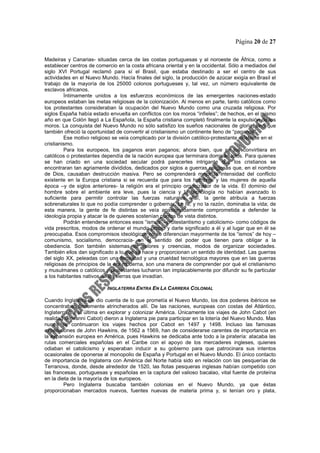 Página 20 de 27
Madeiras y Canarias- situadas cerca de las costas portuguesas y al noroeste de África, como a
establecer centros de comercio en la costa africana oriental y en la occidental. Sólo a mediados del
siglo XVI Portugal reclamó para sí el Brasil, que estaba destinado a ser el centro de sus
actividades en el Nuevo Mundo. Hacía finales del siglo, la producción de azúcar exigía en Brasil el
trabajo de la mayoría de los 25000 colonos portugueses y, tal vez, un número equivalente de
esclavos africanos.
Íntimamente unidos a los esfuerzos económicos de las emergentes naciones-estado
europeos estaban las metas religiosas de la colonización. Al menos en parte, tanto católicos como
los protestantes consideraban la ocupación del Nuevo Mundo como una cruzada religiosa. Por
siglos España había estado envuelta en conflictos con los moros “infieles”; de hechos, en el mismo
año en que Colón llegó a La Española, la España cristiana completó finalmente la expulsión de los
moros. La conquista del Nuevo Mundo no sólo satisfizo los sueños nacionales de gloria, sino que
también ofreció la oportunidad de convertir al cristianismo un continente lleno de “paganos”.
Ese motivo religioso se veía complicado por la división católico-protestante existente en el
cristianismo.
Para los europeos, los paganos eran paganos; ahora bien, que se los convirtiera en
católicos o protestantes dependía de la nación europea que terminara dominándolos. Para quienes
se han criado en una sociedad secular podrá parecerles intrigante que los cristianos se
encontraran tan agriamente divididos, dedicados por siglos a guerras religiosas que, en el nombre
de Dios, causaban destrucción masiva. Pero se comprenderá mejor la intensidad del conflicto
existente en la Europa cristiana si se recuerda que para los hombres y las mujeres de aquella
época –y de siglos anteriores- la religión era el principio organizador de la vida. El dominio del
hombre sobre el ambiente era leve, pues la ciencia y la tecnología no habían avanzado lo
suficiente para permitir controlar las fuerzas naturales. Así, la gente atribuía a fuerzas
sobrenaturales lo que no podía comprender o gobernar. La fe, y no la razón, dominaba la vida; de
esta manera, la gente de fe distintas se veía apasionadamente comprometida a defender la
ideología propia y atacar la de quienes sostenían puntos de vista distintos.
Podrán entenderse entonces esos “ismos” –protestantismo y catolicismo- como códigos de
vida prescritos, modos de ordenar el mundo propio y darle significado a él y al lugar que en él se
preocupaba. Esos compromisos ideológicos no se diferencian mayormente de los “ismos” de hoy –
comunismo, socialismo, democracia- en el sentido del poder que tienen para obligar a la
obediencia. Son también sistemas de valores y creencias, modos de organizar sociedades.
También ellos dan significado a lo que se hace y proporcionan un sentido de identidad. Las guerras
del siglo XX, peleadas con una ferocidad y una crueldad tecnológica mayores que en las guerras
religiosas de principios de la era moderna, son una manera de comprender por qué el cristianismo
y musulmanes o católicos y protestantes lucharon tan implacablemente por difundir su fe particular
a los habitantes nativos de las tierras que invadían.
INGLATERRA ENTRA EN LA CARRERA COLONIAL
Cuando Inglaterra de dio cuenta de lo que prometía el Nuevo Mundo, los dos poderes ibéricos se
concentraban firmemente atrincherados allí. De las naciones, europeas con costas del Atlántico,
Inglaterra fue la última en explorar y colonizar América. Únicamente los viajes de John Cabot (en
realidad Giovanni Cabot) dieron a Inglaterra pie para participar en la lotería del Nuevo Mundo. Mas
nunca se continuaron los viajes hechos por Cabot en 1497 y 1498. Incluso las famosas
expediciones de John Hawkins, de 1562 a 1569, han de considerarse carentes de importancia en
la expansión europea en América, pues Hawkins se dedicaba ante todo a la piratería: atacaba las
rutas comerciales españolas en el Caribe con el apoyo de los mercaderes ingleses, quienes
odiaban el catolicismo y esperaban inducir a su gobierno para que patrocinara sus intentos
ocasionales de oponerse al monopolio de España y Portugal en el Nuevo Mundo. El único contacto
de importancia de Inglaterra con América del Norte había sido en relación con las pesquerías de
Terranova, donde, desde alrededor de 1520, las flotas pesqueras inglesas habían competido con
las francesas, portuguesas y españolas en la captura del valioso bacalao, vital fuente de proteína
en la dieta de la mayoría de los europeos.
Pero Inglaterra buscaba también colonias en el Nuevo Mundo, ya que éstas
proporcionaban mercados nuevos, fuentes nuevas de materia prima y, si tenían oro y plata,
 