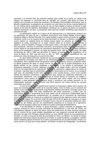 Página 22 de 27
mercados y un territorio lleno de productos exóticos para vender en su patria; en cuanto a los
clérigos, los esperaba un continente lleno de “salvajes” por convertir, para gloria de Cristo: al
plebeyo se le prometía un campo de aventuras y de ilimitadas oportunidades económicas; para el
labrador empobrecido, la perspectiva de comenzar una vida nueva con tierras y oportunidades sin
fin. Los Hakluyt dieron publicidad a la idea de que ya había llegado el tiempo de plantar la cepa
inglesa al otro lado del Atlántico. Shakespeare contribuyó con su granito de arena a la excitación
nacional escribiendo una obra. La tempestad, sobre quienes cruzaban el Atlántico para impulsar la
grandeza del país.
La participación inglesa en la época de las exploraciones y la colonización comenzó con
una generación de lobos de mar y caballeros aventureros como Walter Raleigh, Francis Drake,
Humphrey Gilbert y Richard Grenville. Con capital limitado y apoyo mínimo por parte de la Corona,
intentaron mucho y en la mayoría de los casos terminaron en fracaso. Le damos a sus empresas
mucho espacio en nuestros libros de historia porque fueron los primeros en intentarlo. Pero
Inglaterra no podía convertirse en un poder colonial sólido en el Nuevo Mundo mientras el
gobierno, como en España y Portugal, no diera apoyo activo, a los planes de colonización y, cosa
más importante, mientras la comunidad mercantil y la emergente clase media no comenzaron a
invertir capital en los experimentos de colonización ultramarina. Por tanto, los primeros esfuerzos
dieron pocos resultados o ninguno: los viajes de Hawkins hacia 1560 en el mar Caribe; los viajes
de Roanoke de 1585 a 1588, que terminaron en fracaso; el asentamiento de Sagadahoc, en la
costa de Maine en 1607, que sólo duró un año; en 1607, que estuvo trastabillando por una
generación, antes de asegurarse una economía viable.
En esos débiles esfuerzos iniciales de los precursores de la colonización inglesa faltaban
los ingredientes principales que había en los afortunados esfuerzos coloniales de españoles y
portugueses. Poco respaldo tenían del gobierno nacional en subsidios; barcos y protección naval.
La Iglesia anglicana les daba un apoyo mínimo, en contraste con la amplia participación de la
Iglesia católica en las colonias españolas y portuguesas. Y les faltaba la participación de
ciudadanos dispuestos a invertir: bastantes personas de las clases media y alta que arriesgara
dinero en los experimentos de colonización. Mientras la colonización inglesa estuvo en manos de
la nobleza –inquietos hijos de aristócratas y cortesanos favorecidos por la Corona- no se consiguió
gran cosa. Se necesitaba mucho más que equipar unos cuantos barcos y reunir unos cuantos
cientos de individuos aventureros o desesperados para superar los obstáculos inherentes a la
colonización ultramarina. Una cosa era alcanzar el Nuevo Mundo en barquitos de madera y
desembarcar varios cientos de hombres con provisiones para varios meses; otra muy distinta
organizar a esas personas en un sistema social y económico que pudiera sobrevivir en un
amedrentador ambiente nuevo, y mucho más difícil explorar con buena fortuna los recursos
encerrados en la tierra.
Lo que se necesitaba en especial para impulsar la colonización inglesa era la riqueza y el
apoyo de la emergente clase media de la sociedad inglesa. Esos hombres, que al comienzo del
periodo Tudor habían sido relativamente insignificantes, estaban avanzando a grandes pasos en la
segunda mitad del siglo XVI. Esta redistribución del poder económico y político, que los
historiadores llaman el “surgimiento de la clase media” era de importancia indispensable para el
buen éxito de la penetración norteamericana. Es probable que el movimiento de colonización
nunca hubiera triunfado en manos de la nobleza sin el apoyo de ese segmento mucho más amplio
de la sociedad inglesa. En la primera mitad del siglo XVII se dio tal apoyo de mala gana, e incluso
entonces los inversionistas ingleses se inclinaban mucho más por los beneficios rápidos del cultivo
de caña en las Antillas que por las incertidumbres presentes en la mezcla de al agricultura,
explotación de bosques y pesca que se daba en la parte continental de Norteamérica.
A las dificultades de obtener un apoyo financiero y político adecuado se agregaba otra
realidad: volvieran la vista a la parte continental de Norteamérica o a las islas del Caribe, los
colonizadores ingleses se daban de frente contra las pretensiones de otras naciones europeas,
que en muchos de los casos estaban respaldadas por una ocupación concreta del territorio. A
principios del siglo XVII Portugal y España tenían ya unos 150000 colonos en sus posesiones de
ultramar, y si bien la mayoría de ellos se encontraba en Perú y en México –en donde se habían
establecido importantes centros de población en Potosí, la ciudad de México y Cartagena-, también
habían instalado puestos fronterizos en la parte suroccidental de los actuales Estados Unidos y en
varios puntos a lo largo de la costa atlántica, de Florida a la bahía de Chesapeake. Los territorios
 