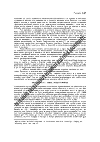 Página 23 de 27
reclamados por España se extendían hacia el norte hasta Terranova. Los ingleses, al acercarse a
Norteamérica, estaban muy consientes de la presencia española. Nada testimonia con mayor
agudeza esto que el siguiente hecho: una vez instalados los asentamientos iniciales, los ingleses
construyeron sus fuertes mirando al mar, para rechazar los ataques españoles, y no de cara al
interior, donde estaba el peligro de los indios. Era lo prudente hacer de quienes se sabían
dedicados a intrusiones semipiráticas en las colonias establecidas por España.
Pero los ingleses se acercaban a un continente ocupado también por los franceses. Desde
1524, cuando Giovanni da Verrazzano exploró la margen oriental de Norteamérica, los franceses
había soñado con encontrar ciudades de oro y el Paso del Noroeste hacia China. Sin embargo, los
franceses sólo podían asentarse allí donde los españoles no tenían uso para la tierra. Así, tras
algunos fallidos intentos de instalar colonias en la Florida y en Brasil, que fueron borradas del
mapa por españoles y portugueses, los franceses se contentaron con desarrollar los amplios
espacios septentrionales de Canadá. Desde principios del siglo XVI los pescadores franceses
habían estado trabajando en las costas de Terranova y de Nueva Escocia, cuando Jaques Cartier
exploró el golfo de San Lorenzo, en 1534, se desarrolló un comercio de pieles esporádico con los
indios de esa zona.
Tales esfuerzos convencieron a los franceses de que la región del río San Lorenzo podía
ser rentable incluso si el clima era ihnospitatalario. Únicamente los ríos San Lorenzo y Hudson
daban acceso por agua al interior de las zonas septentrionales del continente, y los franceses
eligieron cuerdamente fundar sus primeros asentamientos cerca de la desembocadura del San
Lorenzo. De esta manera, dieron impulso a su búsqueda de otra variedad de oro del Nuevo
Mundo: las pieles de animales.
Por tanto, los ingleses que se acercaban alas costas de América del Norte tenían que
tomar en cuenta a España y Francia, cuyos esfuerzos precedentes y asentamientos ya
establecidos obligaban a que los ingleses buscaran en parte media del litoral atlántico un lugar
donde poner pie en el continente. Pero era otro pueblo, los habitantes originarios de aquélla tierra,
el que con mayor fuerza atraía la atención del os ingleses.
¿Qué sabían hombres como Gilbert y Raleigh sobre los ocupantes nativos de esa tierra
cuando hacia 1580, se acercaban a las costas prohibidas de Norteamérica?
¿Cómo los recibirían aquellos que Colón, creyendo haber llegado a la India, llamó
equivocadamente indios?¿Cómo lograrían los ingleses el uso o la posesión de las tierras que
ocupaban esos indios?¿Y de qué manera las ideas acerca de la naturaleza de tales pueblos indios
estuvo influida por la espinosa cuestión de lograr soberanía sobre la tierra?
IMÁGENES INGLESAS DE LOS AMERICANOS NATIVOS
Podemos estar seguros de que los primeros colonizadores ingleses sintieron las aprensiones que,
en todo lugar y tiempo, llenan la mente de quienes intentan penetrar en lo desconocido. Pero lejos
estaban de no tener información acerca de los pueblos indios del Nuevo Mundo. A partir de la
descripción de éste hechas por Colón, y publicada en varias capitales europeas en 1493 y 1494,
entre los marinos, mercaderes, geógrafos, políticos y sacerdotes que participaban en los primeros
viajes de descubrimiento, comercio y colonización circulaban gran cantidad de informes, historias y
folletos de promoción. Fueron éstos base para cualquier aventurero en vías de llegar a la margen
de tierra oriental en el océano Atlántico occidental tuviera cierta idea del Nuevo mundo.
Es probable que de esa abundante literatura los primeros colonos dedujeran una imagen
dividida de los nativos de Norteamérica. Por una parte, había razones para suponer que los indios
eran un pueblo amable que se mostraría abierto con quienes no vinieran a dañarlo, sino a vivir y
comerciar con ellos. Colón había escrito de la “gran amistad hacia nosotros” encontrada en San
Salvador en 1492, y describió a los indios arawaks de la zona como un pueblo cariñoso y sin
egoísmos, que “hubieron mucho placer y quedaron tanto nuestro que era maravilla”. Los indios
“nos traían papagayos e hilo de algodón en ovillos y azagayas y otras cosas muchas, y nos las
trocaban por otras cosas que no les dábamos, como cuentecillas de vidrio y cascabeles”
1
Verrazzano, el primer europeo en navegar la margen oriental del continente, escribió con igual
1
Apud Wilcomb E.Washburn (compilador. The Indian and the White Man, Doubleday & Company, Inc.
Garden City, Nueva York. 1964, p. 4.
 