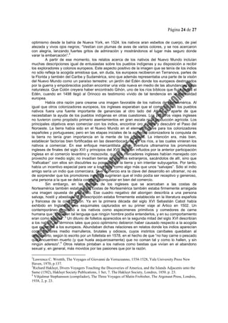 Página 24 de 27
optimismo desde la bahía de Nueva York, en 1524. los nativos aran esbeltos de cuerpo, de piel
atezada y vivos ojos negros; “Vestían con plumas de aves de varios colores, y se nos acercaron
con alegría, lanzando fuertes gritos de admiración y mostrándonos el lugar más seguro donde
varar la embarcación”.
2
A partir de ese momento, los relatos acerca de los nativos del Nuevo Mundo incluían
muchas descripciones igual de entusiastas sobre los pueblos indígenas y su disposición a recibir
los exploradores y colonos europeos. Este aspecto positivo de la imagen que se tenía de los indios
no sólo refleja la acogida amistosa que, sin duda, los europeos recibieron en Terranova, partes de
la Florida y también del Caribe y Sudamérica, sino que además representaba una parte de la visión
del Nuevo Mundo como un paraíso terrestre: un jardín del Edén donde los europeos destrozados
por la guerra y empobrecidos podían encontrar una vida nueva en medio de las abundancias de la
naturaleza. Que Colón creyera haber encontrado Gihón, uno de los ríos bíblicos que fluía desde el
Edén, cuando en 1498 llegó al Orinoco es testimonio vívido de tal tendencia en la mentalidad
europea.
Había otra razón para crearse una imagen favorable de los nativos de Norteamérica. Al
igual que otros colonizadores europeos, los ingleses esperaban que el comercio con los pueblos
nativos fuera una fuente importante de ganancias al otro lado del Atlántico, aparte de que
necesitaban la ayuda de los pueblos indígenas en otras cuestiones. Los primeros viajes ingleses
no tuvieron como propósito primario asentamientos en gran escala ni la producción agrícola. Los
principales objetivos eran comerciar con los indios, encontrar oro y plata y descubrir el Paso del
Noroeste. La tierra había sido en el Nuevo Mundo en el elemento clave para los colonizadores
españoles y portugueses; pero en las etapas iniciales de la actividad colonizadora la conquista de
la tierra no tenía gran importancia en la mente de los ingleses. La intención era, más bien,
establecer factorías bien fortificadas en las desembocaduras de los ríos, a las cuales vinieran los
nativos a comerciar. En ese enfoque mercantilista de la aventura ultramarina los promotores
ingleses de finales del siglo XVI y principios del XVII estaban influidos por la anterior participación
inglesa en el comercio levantino y moscovita, que los mercaderes ingleses habían manejado con
provecho por medio siglo; no invadían tierras de pueblos extranjeros, sacándolos de allí, sino que
“traficaban” con ellos sin discutirles su posesión de la tierra y sin intentar subyugarlos. Por tanto,
había un incentivo especial para ver a los indios como algo más que unos “salvajes”. Sólo el indio
amigo sería un indio que comerciara. Si el comercio era la clave del desarrollo en ultramar, no es
de sorprender que los promotores ingleses sugirieran que el indio podía ser receptivo y generoso,
una persona a la que se debía cortejar y conquistar en bien del comercio.
Sin embargo, en las mentes de los ingleses que se acercaban a las costas de
Norteamérica también estaba a las costas de Norteamérica también estaba firmemente arraigada
una imagen opuesta de ese indio. Ese cuadro negativo del aborigen describía a una persona
salvaje, hostil y abestiada. Tal descripción estaba firmemente establecida en la literatura española
y francesa de la colonización. Ya en la primera década del siglo XVI Sebastián Cabot había
exhibido en Inglaterra tres esquimales capturados en su primer viaje al Ártico en 1502. Un
contemporáneo describió a los nativos como especimenes primitivos y comedores de carne
humana que “hablaban tal lenguaje que ningún hombre podía entenderlos, y en su comportamiento
eran como bestias”.3
Un diluvio de folletos aparecidos en la segunda mitad del siglo XVI describían
a los nativos en términos tales que poco optimismo debieron haber causado respecto a la acogida
que esperaba a los europeos. Abundaban dichas relaciones en relatos donde los indios aparecían
como hombres medio marrulleros, brutales y odiosos, cuyos instintos caníbales quedaban al
descubierto, según lo escrito por un folletista en 1578, en el hecho de que “no hay carne o pescado
que encuentren muerto (y que huela asquerosamente) que no coman tal y como lo hallen, y sin
ningún aderezo”.
4
Otros relatos pintaban a los nativos como bestias que vivían en el abandono
sexual y, en general, más movidos por las pasiones que por la razón.
2
Lawrence C. Wrottth, The Voyages of Giovanni da Verrazzanno, 1554-1528, Yale University Press New
Haven, 1970, p.137.
3
Richard Hakluyt, Divers Voyagers Touching the Discoveries of America, and the Islands Adjacents unto the
Same (1582), Hakluyt Society Publications, 1 Ser, 7. The Hakluyt Society, Londres, 1850. p. 23.
4
Vihjalmur Stephansson (compilador), The Three Voyages of Matin Frobisher, The Argonaut Press, Londres,
1938, 2, p. 23.
 