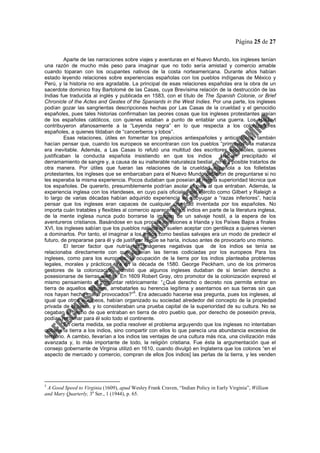 Página 25 de 27
Aparte de las narraciones sobre viajes y aventuras en el Nuevo Mundo, los ingleses tenían
una razón de mucho más peso para imaginar que no todo sería amistad y comercio amable
cuando toparan con los ocupantes nativos de la costa norteamericana. Durante años habían
estado leyendo relaciones sobre experiencias españolas con los pueblos indígenas de México y
Perú, y la historia no era agradable. La principal de esas relaciones españolas era la obra de un
sacerdote dominico fray Bartolomé de las Casas, cuya Brevísima relación de la destrucción de las
Indias fue traducida al inglés y publicada en 1583, con el título de The Spanish Colonie, or Brief
Chronicle of the Actes and Gestes of the Spaniards in the West Indies. Por una parte, los ingleses
podían gozar las sangrientas descripciones hechas por Las Casas de la crueldad y el genocidio
españoles, pues tales historias confirmaban las peores cosas que los ingleses protestantes creían
de los españoles católicos, con quienes estaban a punto de entablar una guerra. Los Hakluyt
contribuyeron afanosamente a la “Leyenda negra” en lo que respecta a los colonizadores
españoles, a quienes tildaban de “cancerberos y lobos”.
Esas relaciones, útiles en fomentar los prejuicios antiespañoles y anticatólicos, también
hacían pensar que, cuando los europeos se encontraran con los pueblos “primitivos”, la matanza
era inevitable. Además, a Las Casas lo refutó una multitud des escritores españoles, quienes
justificaban la conducta española insistiendo en que los indios Habían precipitado el
derramamiento de sangre y, a causa de su inalterable naturaleza bestial, no era posible tratarlos de
otra manera. Por útiles que fueran las relaciones de la crueldad española a los folletistas
protestantes, los ingleses que se embarcaban para el Nuevo Mundo debieron de preguntarse si no
les esperaba la misma experiencia. Pocos dudaban que poseían la misma superioridad técnica que
los españoles. De quererlo, presumiblemente podrían asolar el país al que entraban. Además, la
experiencia inglesa con los irlandeses, en cuyo país oficiales del ejército como Gilbert y Raleigh a
lo largo de varias décadas habían adquirido experiencia en subyugar a “razas inferiores”, hacía
pensar que los ingleses eran capaces de cualquier crueldad inventada por los españoles. No
importa cuán tratables y flexibles al comercio aparecerán los indios en parte de la literatura inglesa,
de la mente inglesa nunca pudo borrarse la imagen de un salvaje hostil, a la espera de los
aventureros cristianos. Basándose en sus propias invasiones a Irlanda y los Países Bajos a finales
XVI, los ingleses sabían que los pueblos nativos no suelen aceptar con gentileza a quienes vienen
a dominarlos. Por tanto, el imaginar a los indios como bestias salvajes era un modo de predecir el
futuro, de prepararse para él y de justificar lo que se haría, incluso antes de provocarlo uno mismo.
El tercer factor que nutría las imágenes negativas que de los indios se tenía se
relacionaba directamente con que poseían las tierras codiciadas por los europeos Para los
ingleses, como para los europeos, la ocupación de la tierra por los indios planteaba problemas
legales, morales y prácticos. Ya en la década de 1580. George Peckham, uno de los primeros
gestores de la colonización, admitió que algunos ingleses dudaban de si tenían derecho a
posesionarse de tierras ajenas. En 1609 Robert Gray, otro promotor de la colonización expresó el
mismo pensamiento al preguntar retóricamente: “¿Qué derecho o decreto nos permite entrar en
tierra de aquellos salvajes, arrebatarles su herencia legítima y asentarnos en sus tierras sin que
nos hayan hecho mal o provocados?”
5
. Era adecuado hacerse esa pregunta, pues los ingleses, al
igual que otros europeos, habían organizado su sociedad alrededor del concepto de la propiedad
privada de la tierra, y lo consideraban una prueba capital de la superioridad de su cultura. No se
cegaban al hecho de que entraban en tierra de otro pueblo que, por derecho de posesión previa,
podían reclamar para él solo todo el continente.
En cierta medida, se podía resolver el problema arguyendo que los ingleses no intentaban
quitarle la tierra a los indios, sino compartir con ellos lo que parecía una abundancia excesiva de
territorio. A cambio, llevarían a los indios las ventajas de una cultura más rica, una civilización más
avanzada y, lo más importante de todo, la religión cristiana. Fue ésta la argumentación que el
consejo gobernante de Virginia utilizó en 1610, cuando divulgó en Inglaterra que los colonos “en el
aspecto de mercado y comercio, compran de ellos [los indios] las perlas de la tierra, y les venden
5
A Good Speed to Virginia (1609), apud Wesley Frank Craven, “Indian Policy in Early Virginia”, William
and Mary Quarterly, 3a
Ser., 1 (1944), p. 65.
 