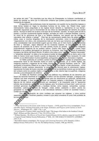 Página 26 de 27
las perlas del cielo”
6
No importaba que las tribus de Chesapeake no hubieran manifestado el
deseo de cambiar su tierra por la instrucción cristiana que pudiera proporcionarles una banda
harapienta de ingleses.
El segundo y más portentosos modo de responder a la cuestión de los derechos ingleses a
esas tierras estaba en negar la naturaleza humana de los indios. Así, Robert Gray, quien
retóricamente había preguntado si los inglese tenían derecho a “asentarnos en sus tierras”,
respondió arguyendo que la inhumanidad de los indios los descalificaba del derecho de poseer
tierras. “Aunque el Señor dio la tierra a los hijos de los hombres”, escribió, “la mayor parte de ella la
poseen y usurpan injustamente bestias salvajes, animales sin razón o salvajes bestiales, quienes,
en virtud de su ignorancia de Dios y su idolatría blasfema, son peores que las bestias de
naturaleza más violenta y salvaje”
7
. Este tipo de razonamiento estaba lleno de peligro para los
indios, pues si muchos dirigentes de la colonización prometían, como lo expresó uno, que
“negociaremos con ellos y les compraremos todo pie de tierra que tomemos para nuestro uso”,
otros consideraban más conveniente sugerir que los indios, por el mero hecho de ser “ignorantes
de Dios” y “Salvajes”, según definición de los invasores ingleses, se descalificaban de todo
derecho de posesión de la tierra.
8
En este sentido mucho se ganaba proyectando imágenes
profundamente negativas de los pueblos nativos. Cuanto más negra la imagen, cuanto mejor
definiese a los pueblos aborígenes en términos no humanos, más fuerte se volvía la pretensión
europea a las tierras del Nuevo Mundo. El definir a los indios como “salvajes”, “bestias irracionales”
o “serpientes atezadas” no daba a los europeos el poder de desposeerlos de su tierra, pero sí les
daba la fuerza moral para hacerlo cuando se dispusiera de la fuerza física necesaria. En este
sentido, no se diferenciaban muchos españoles, portugueses, holandeses, franceses e ingleses.
Un folleto publicado en Londres cuando la primera expedición inglesa se preparaba para
embarcarse hacia la isla Roanoke ilustra el modo que funcionaba, en la mente inglesa, las
imágenes positivas y negativas de los indios. Escrito por sir George Peckham, quien en 1583
acompañó a Humphrey Gilbert en su viaje a Terranova, A True Report, of late discoveries... of the
Newfound Landes expresa claramente, la recién surgida fórmula para la colonización inglesa:
expresiones formales de buena voluntas, explicaciones de los beneficios mutuos que se derivarían
del contacto entre los pueblos inglés e indios y, pese a ello, latente bajo la superficie, imágenes
oscuras y una anticipación de violencia.
El folleto de Peckham comienza con una defensa muy detallada de los derechos que
tienen las naciones marítimas al “comercio y al tráfico” con las naciones “salvajes”, y asegura a los
ingleses que esas empresas serían “ventajosas para los aventureros en particular, beneficiosas
para los salvajes, y cosa posible de lograr sin mayores peligros o dificultades”. Concede que
algunos de los nativos serán “temerosos por naturaleza” y se inquietarán ante la “apariencia
extraña, las armaduras y las armas” de los ingleses, pero “la cortesía y el buen trato”, junto con una
cantidad generosa de “mercancías y baratijas bonitas, como espejos, campanitas, cuentas,
brazaletes, cadenas o collares de “bewgle”, cristal, ámbar, azabache o vidrio”, pronto les
granjearán su amistad e “inducirán a esa naturalezas bárbaras a entrar en sociedad mutua y
cordial con nosotros”
9
Con esta explicación de cómo confiaba que actuaran los ingleses, y cómo podrían
responder los indios, Peckham pasaba a revelar lo que debió considerar el curso más probable de
los acontecimientos:
6
A True Declaration of the Estate of the Colone in Virginia… (1610), apud Peter Force (compilador), Tracts
and Other Papers, Relating Principally to the Origin, Settlement, and Progress of the Colonies in North
America…,Washington, D.C., 1884, 3: No. 1, p.6.
7
A Good Speed to Virginia (1609), apud Gary B. Nash, “The Image of the Indian in the Southern Colonial
Mind”, William and Mary Quarterly, 3a
Ser., 29 (1972), p. 210.
8
William Strachey , The Historie of Travell into Virginia Britania (1612), edición a cargo de Louis B. Wright
y Virginia Freund: Hakluyt Society Publications, 2A
SER., 103. THE HAKLUYT SOCIETY, LONDRES,
1953, P. 26.
9
David Beets Quinn (compilador), The Voyages and Colonizing Enterprises of Sir Humphrey Gilbert,
Hakluyt Society Publications,2a
Ser. 84, The Hakluyt Society, Londres, 1940, pp. 450-452.
 